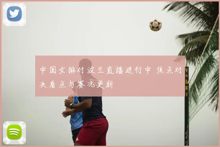中国女排对波兰直播进行中 焦点对决看点与赛况更新