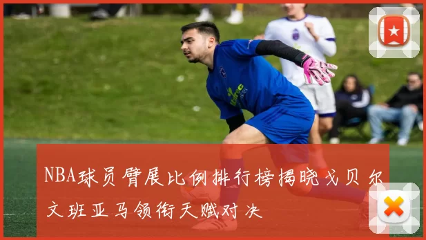 NBA球员臂展比例排行榜揭晓戈贝尔文班亚马领衔天赋对决