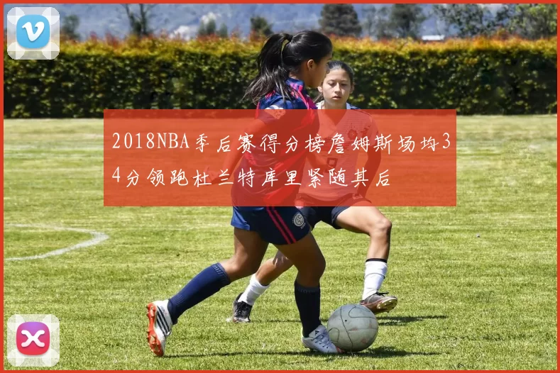 2018NBA季后赛得分榜詹姆斯场均34分领跑杜兰特库里紧随其后