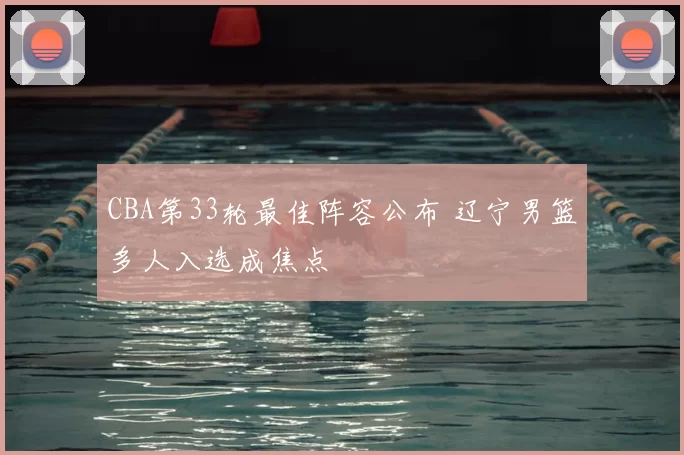 CBA第33轮最佳阵容公布 辽宁男篮多人入选成焦点