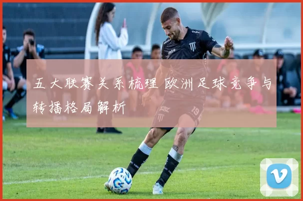 五大联赛关系梳理 欧洲足球竞争与转播格局解析