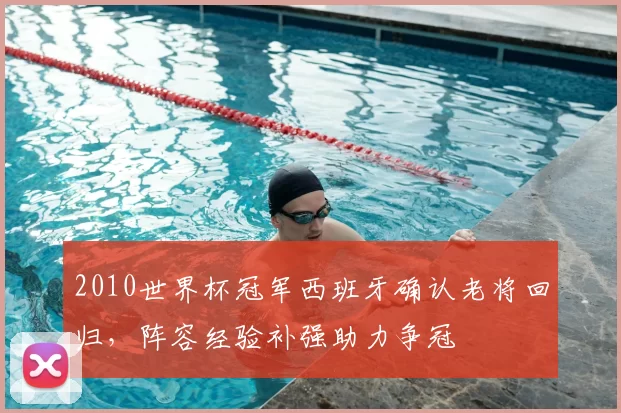 2010世界杯冠军西班牙确认老将回归，阵容经验补强助力争冠