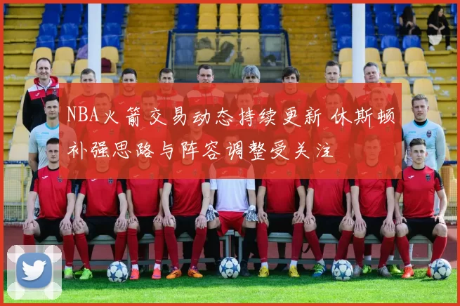 NBA火箭交易动态持续更新 休斯顿补强思路与阵容调整受关注