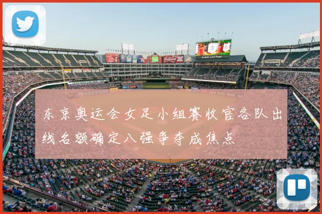 东京奥运会女足小组赛收官各队出线名额确定八强争夺成焦点