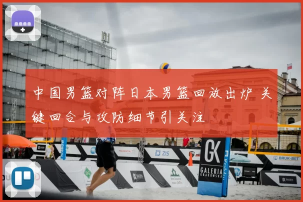 中国男篮对阵日本男篮回放出炉 关键回合与攻防细节引关注