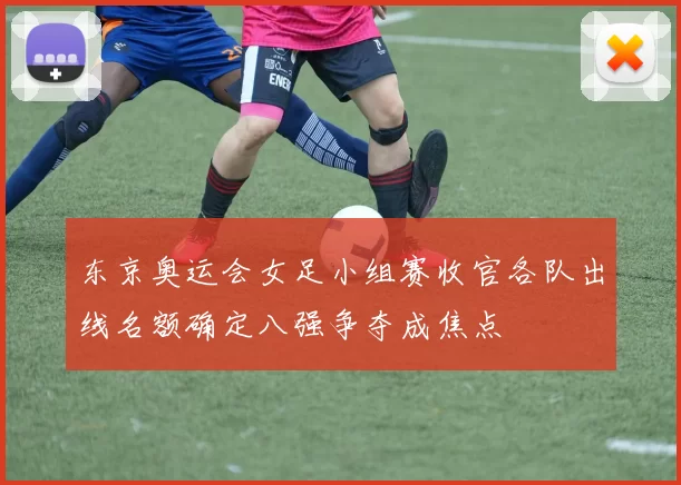 东京奥运会女足小组赛收官各队出线名额确定八强争夺成焦点
