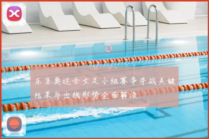 东京奥运会女足小组赛争夺战关键结果与出线形势全面解读