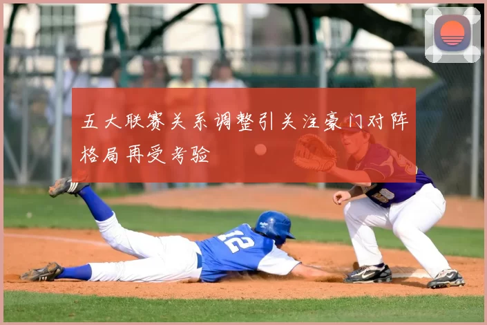 五大联赛关系调整引关注豪门对阵格局再受考验