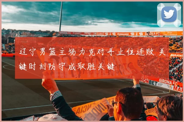 辽宁男篮主场力克对手止住连败 关键时刻防守成取胜关键