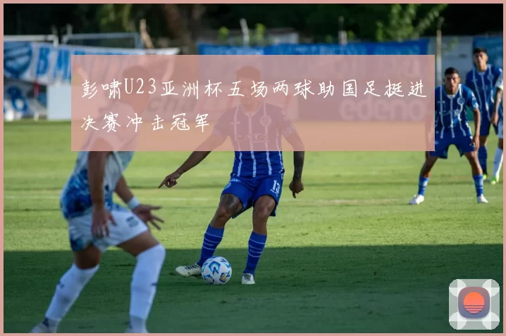 彭啸U23亚洲杯五场两球助国足挺进决赛冲击冠军