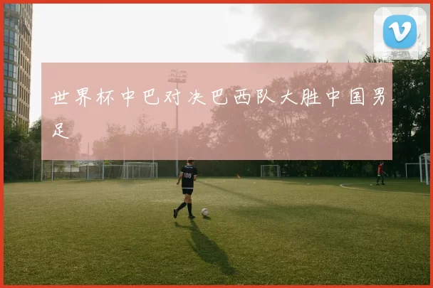 世界杯中巴对决巴西队大胜中国男足