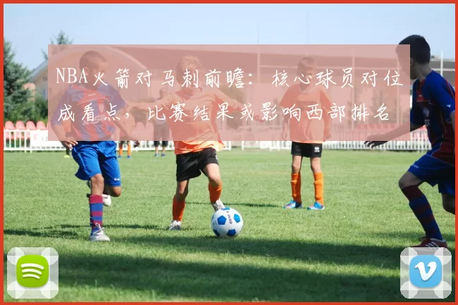 NBA火箭对马刺前瞻：核心球员对位成看点，比赛结果或影响西部排名