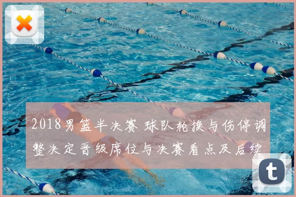 2018男篮半决赛 球队轮换与伤停调整决定晋级席位与决赛看点及后续影响
