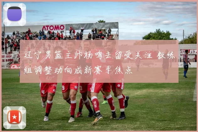 辽宁男篮主帅杨鸣去留受关注 教练组调整动向成新赛季焦点