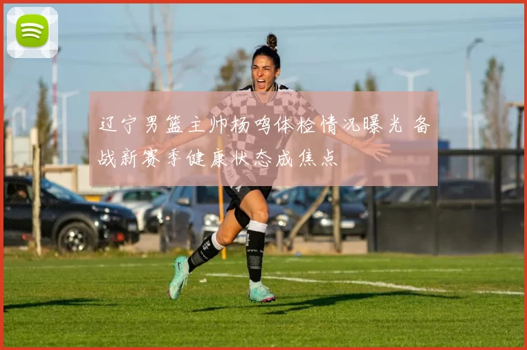 辽宁男篮主帅杨鸣体检情况曝光 备战新赛季健康状态成焦点