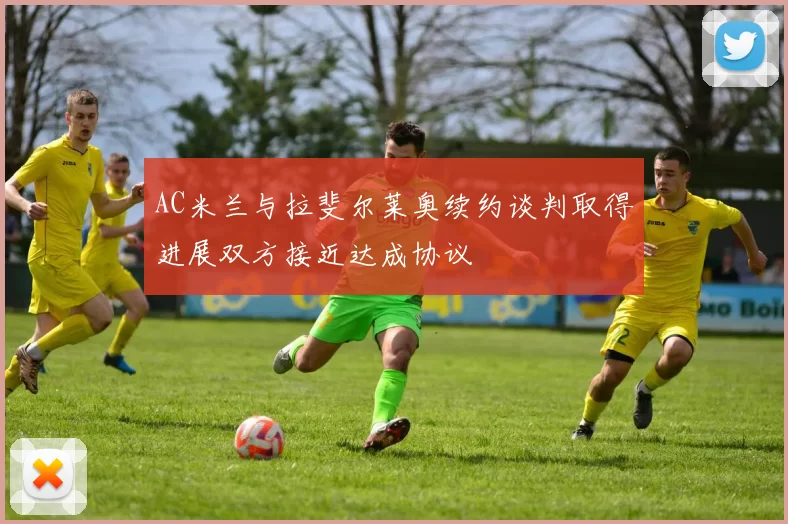 AC米兰与拉斐尔莱奥续约谈判取得进展双方接近达成协议