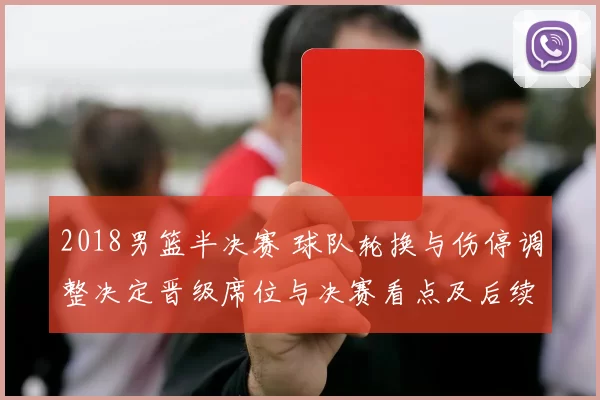 2018男篮半决赛 球队轮换与伤停调整决定晋级席位与决赛看点及后续影响