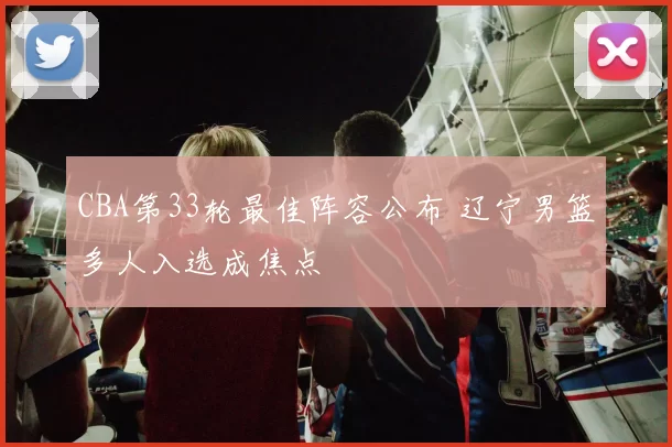 CBA第33轮最佳阵容公布 辽宁男篮多人入选成焦点