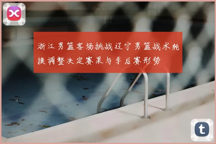 浙江男篮客场挑战辽宁男篮战术轮换调整决定赛果与季后赛形势