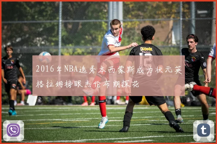 2016年NBA选秀本西蒙斯成为状元英格拉姆榜眼杰伦布朗探花