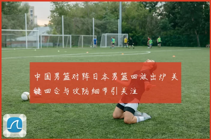 中国男篮对阵日本男篮回放出炉 关键回合与攻防细节引关注