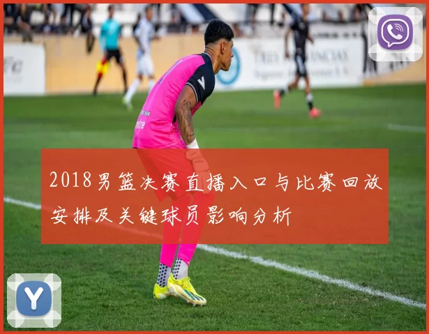 2018男篮决赛直播入口与比赛回放安排及关键球员影响分析