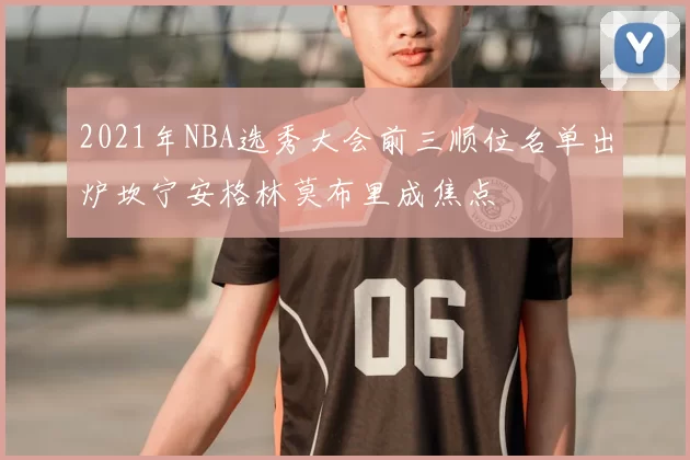 2021年NBA选秀大会前三顺位名单出炉坎宁安格林莫布里成焦点