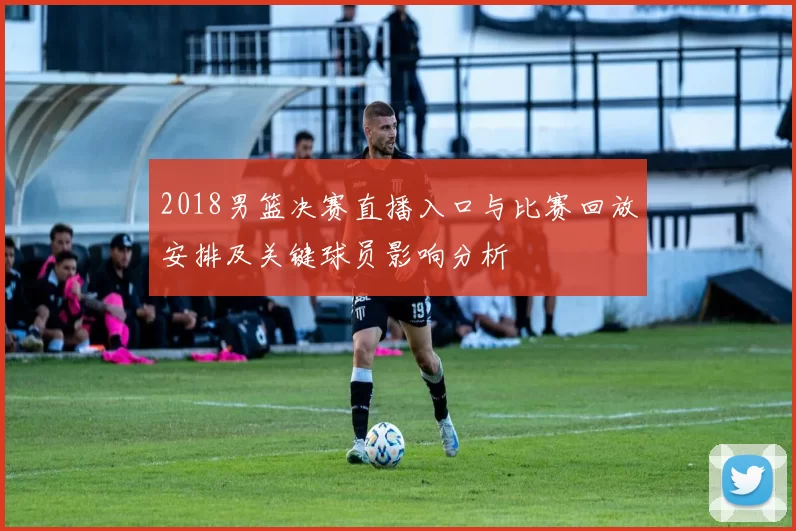 2018男篮决赛直播入口与比赛回放安排及关键球员影响分析