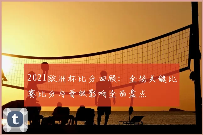 2021欧洲杯比分回顾：全场关键比赛比分与晋级影响全面盘点