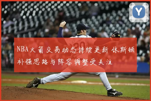 NBA火箭交易动态持续更新 休斯顿补强思路与阵容调整受关注