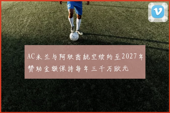 AC米兰与阿联酋航空续约至2027年赞助金额保持每年三千万欧元