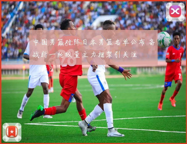 中国男篮对阵日本男篮名单公布 备战新一轮较量主力框架引关注