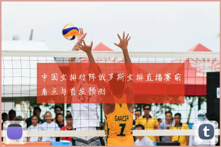 中国女排对阵俄罗斯女排直播赛前看点与首发预测