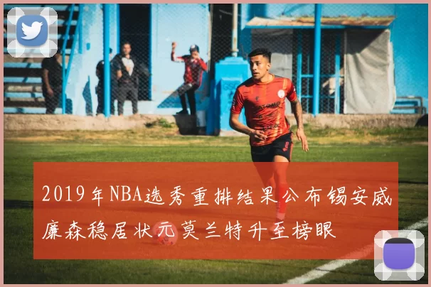 2019年NBA选秀重排结果公布锡安威廉森稳居状元莫兰特升至榜眼