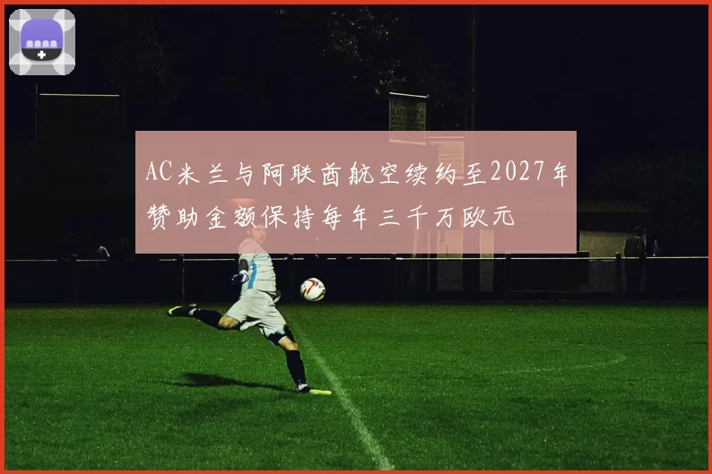 AC米兰与阿联酋航空续约至2027年赞助金额保持每年三千万欧元