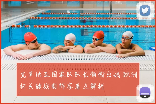 克罗地亚国家队队长领衔出战 欧洲杯关键战前阵容看点解析