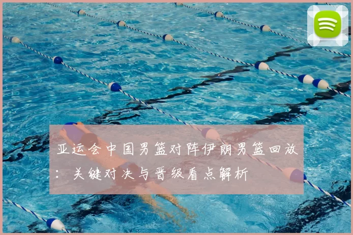 亚运会中国男篮对阵伊朗男篮回放：关键对决与晋级看点解析