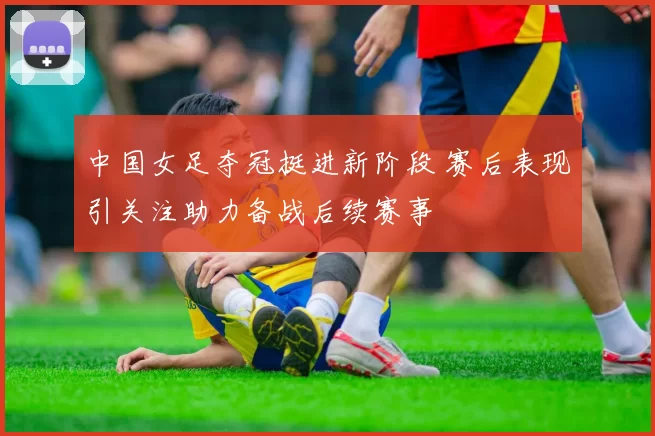 中国女足夺冠挺进新阶段 赛后表现引关注助力备战后续赛事