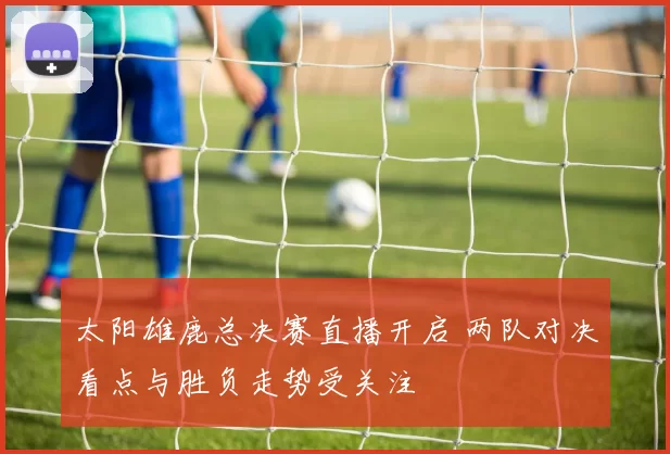 太阳雄鹿总决赛直播开启 两队对决看点与胜负走势受关注