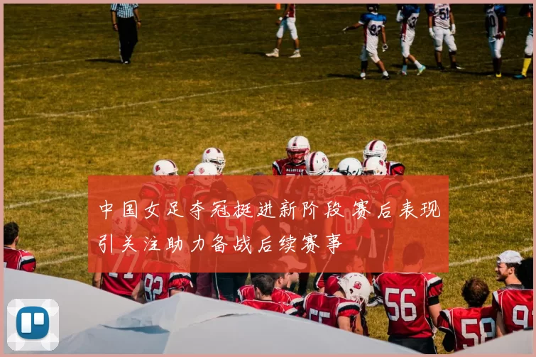 中国女足夺冠挺进新阶段 赛后表现引关注助力备战后续赛事