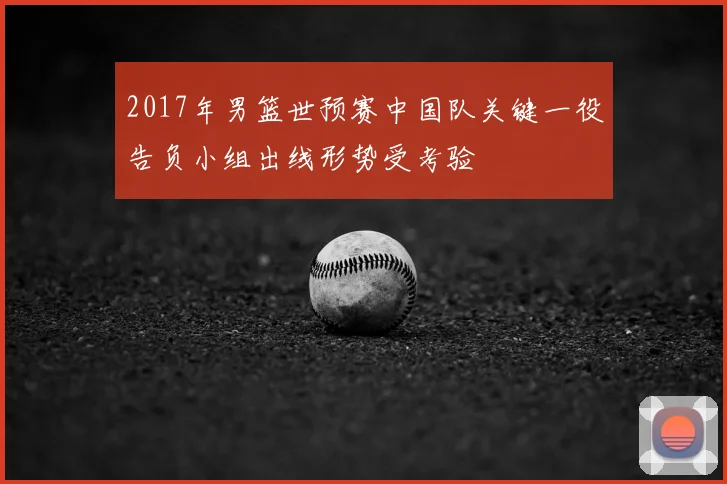 2017年男篮世预赛中国队关键一役告负小组出线形势受考验