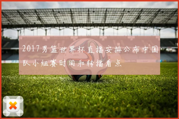 2017男篮世界杯直播安排公布中国队小组赛时间和转播看点