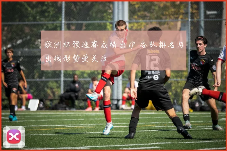 欧洲杯预选赛成绩出炉 各队排名与出线形势受关注