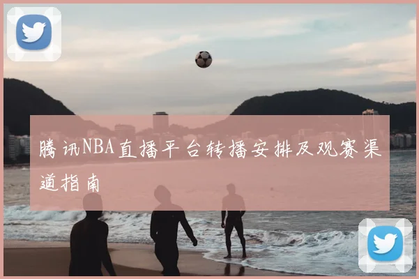 腾讯NBA直播平台转播安排及观赛渠道指南