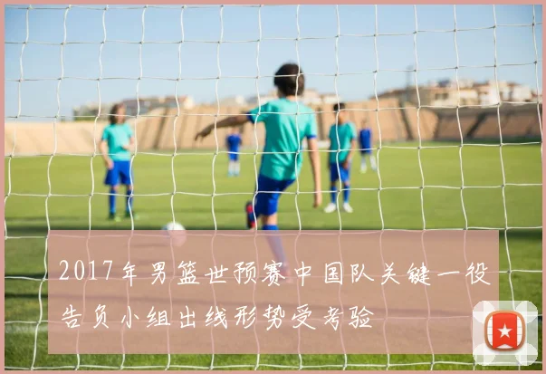 2017年男篮世预赛中国队关键一役告负小组出线形势受考验