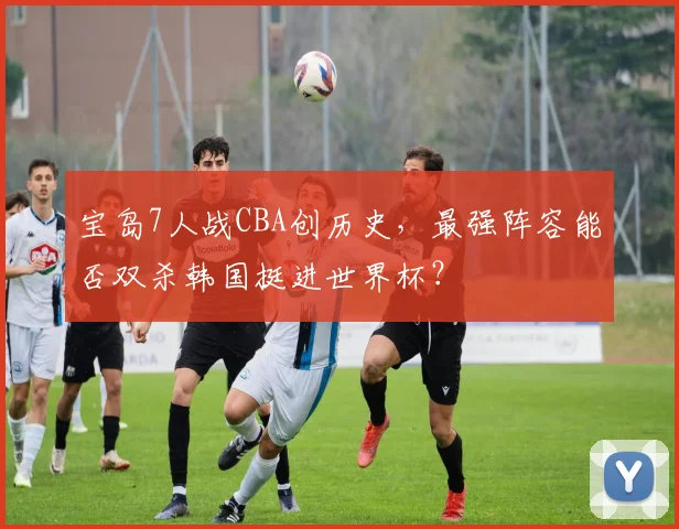 宝岛7人战CBA创历史,最强阵容能否双杀韩国挺进世界杯?