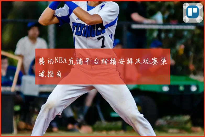 腾讯NBA直播平台转播安排及观赛渠道指南